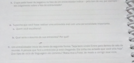 que pode haver de negativo no fato de um entrevistador indicar - pelo tom de voz, por exemplo - 
seu julgamento sobre a fala do entrevistado? 
_ 
_ 
_ 
6. Suponha que você fosse realizar uma entrevista oral com uma personalidade importante 
a. Quem vocé escolheria?. 
_ 
b. Qual seria o assunto da sua entrevista? Por quê? 
_ 
7. Um entrevistador inícia seu texto da seguinte forma: "Seja bem-vindol Entre para dentro da sala de 
reunião. A pessoa que fara a entrevista já está chegando. Ela tinha me avisado que vocé viria hoje". 
Que tipo de vício de linguagem ele cometeu? Reescreva a frase, de modo a corrigir esse vício. 
_