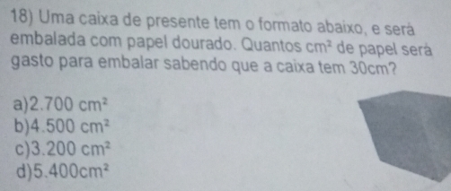 Uma caixa de presente tem o formato abaixo, e será
embalada com papel dourado. Quantos cm^2 de papel será
gasto para embalar sabendo que a caixa tem 30cm?
a) 2.700cm^2
b) 4.500cm^2
c) 3.200cm^2
d) 5.400cm^2