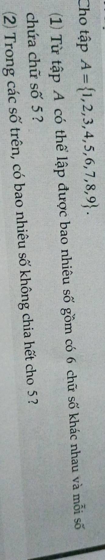 Cho tập A= 1,2,3,4,5,6,7,8,9. 
(1) Từ tập A có thể lập được bao nhiêu số gồm có 6 chữ số khác nhau và mỗi số 
chứa chữ số 5? 
2 Trong các số trên, có bao nhiêu số không chia hết cho 5 ?
