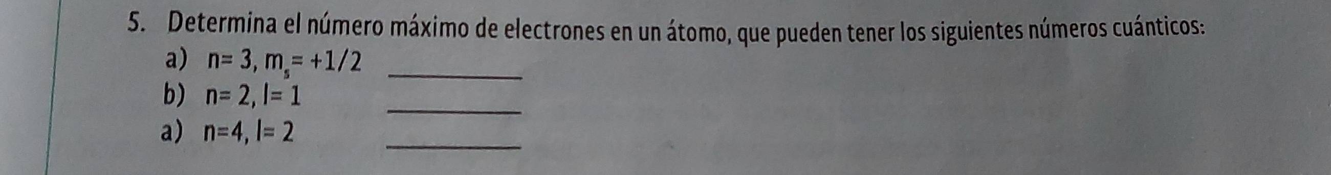 Determina el número máximo de electrones en un átomo, que pueden tener los siguientes números cuánticos: 
a) n=3, m_s=+1/2 _ 
b) n=2, l=1
_ 
a) n=4, l=2 _