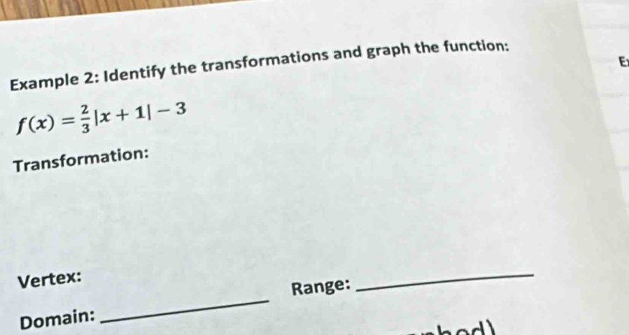 Example 2: Identify the transformations and graph the function:
f(x)= 2/3 |x+1|-3
Transformation: 
_ 
_ 
Vertex: 
Range: 
Domain: