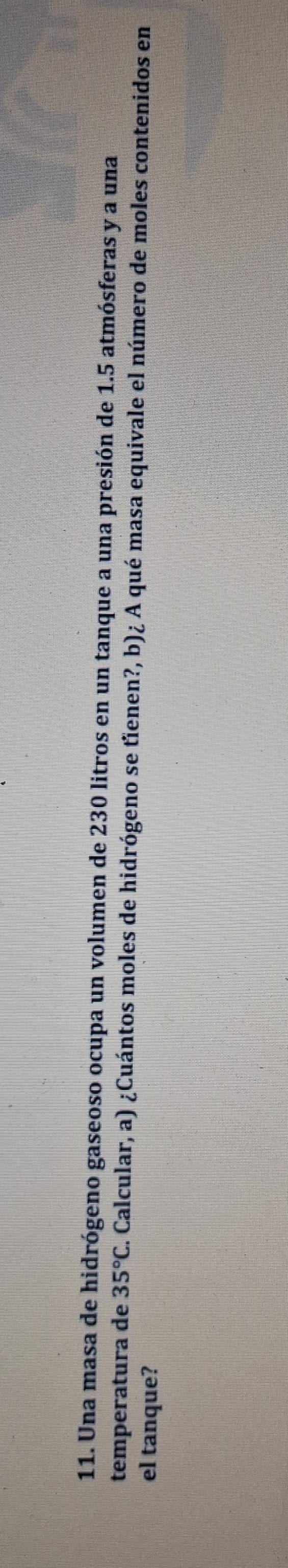 Una masa de hidrógeno gaseoso ocupa un volumen de 230 litros en un tanque a una presión de 1.5 atmósferas y a una 
temperatura de 35°C E. Calcular, a) ¿Cuántos moles de hidrógeno se tîenen?, b)¿ A qué masa equivale el número de moles contenidos en 
el tanque?