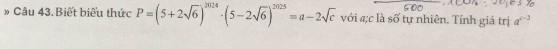 » Câu 43.Biết biểu thức P=(5+2sqrt(6))^2024· (5-2sqrt(6))^2025=a-2sqrt(c) với «;c là số tự nhiên. Tính giá trị a^(c-2)