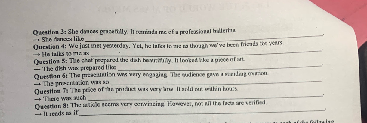 She dances gracefully. It reminds me of a professional ballerina. 
_` 
→ She dances like 
Question 4: We just met yesterday. Yet, he talks to me as though we've been friends for years. 
_` 
→ He talks to me as 
Question 5: The chef prepared the dish beautifully. It looked like a piece of art. 
→ The dish was prepared like 
_` 
Question 6: The presentation was very engaging. The audience gave a standing ovation. 
→ The presentation was so 
_` 
Question 7: The price of the product was very low. It sold out within hours. 
_、 
→ There was such 
Question 8: The article seems very convincing. However, not all the facts are verified. 
_, 
→ It reads as if