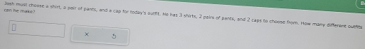 can he make? Josh must choose a shirt, a pair of pants, and a cap for today's outfit. He has 3 shirts, 2 pairs of pants, and 2 caps to choose from. How many different outfits 
×