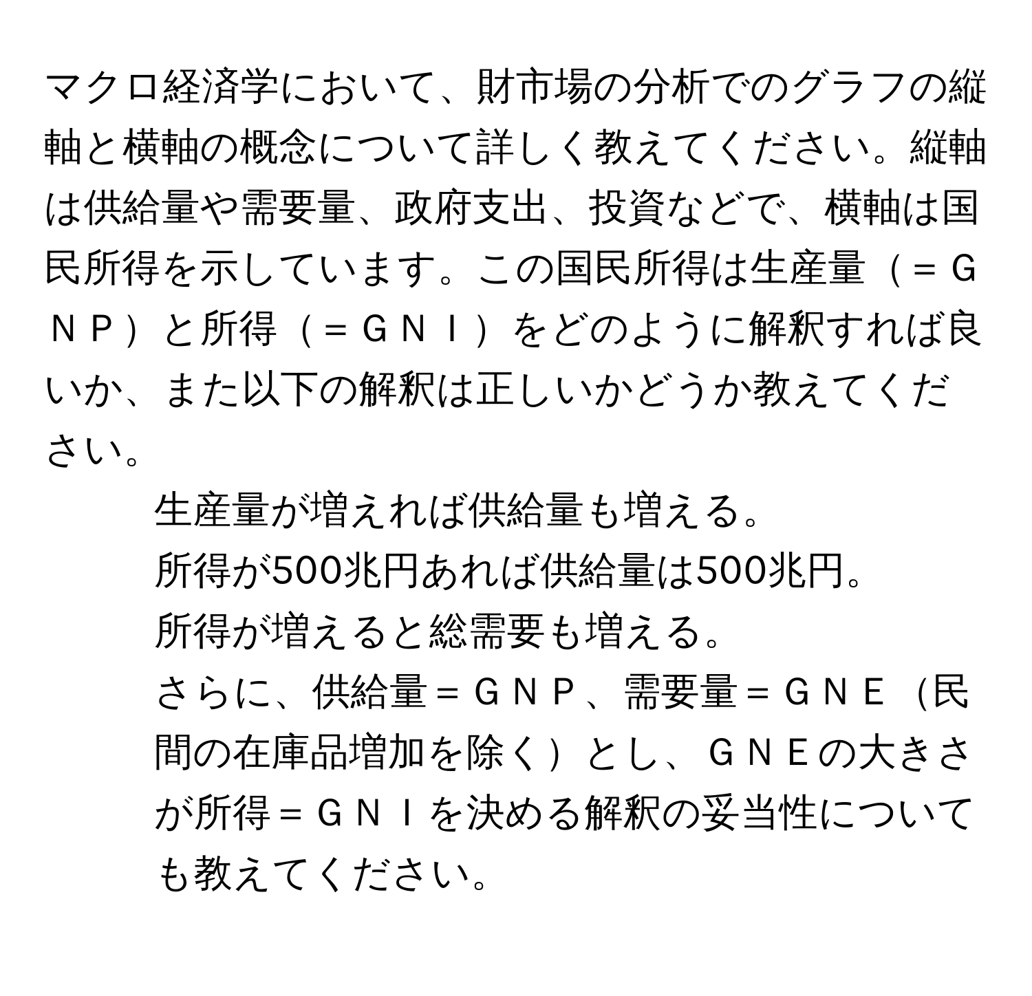 マクロ経済学において、財市場の分析でのグラフの縦軸と横軸の概念について詳しく教えてください。縦軸は供給量や需要量、政府支出、投資などで、横軸は国民所得を示しています。この国民所得は生産量＝ＧＮＰと所得＝ＧＮＩをどのように解釈すれば良いか、また以下の解釈は正しいかどうか教えてください。
1. 生産量が増えれば供給量も増える。
2. 所得が500兆円あれば供給量は500兆円。
3. 所得が増えると総需要も増える。
さらに、供給量＝ＧＮＰ、需要量＝ＧＮＥ民間の在庫品増加を除くとし、ＧＮＥの大きさが所得＝ＧＮＩを決める解釈の妥当性についても教えてください。