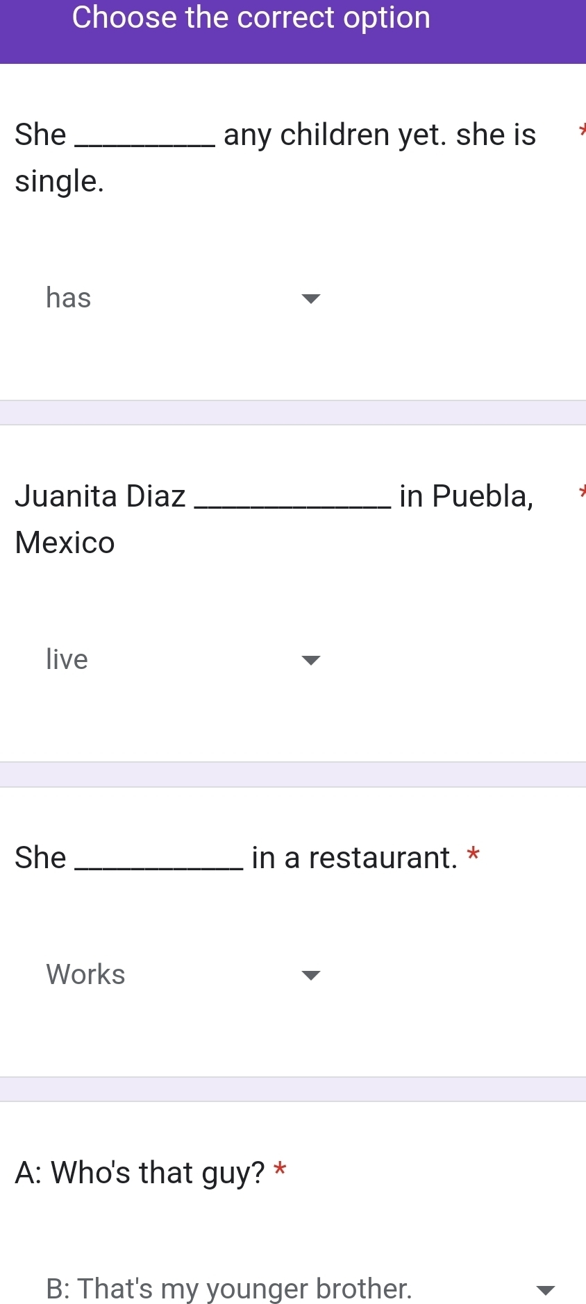 Choose the correct option 
She_ any children yet. she is 
single. 
has 
Juanita Diaz _in Puebla, 
Mexico 
live 
She_ in a restaurant. * 
Works 
A: Who's that guy? * 
B: That's my younger brother.