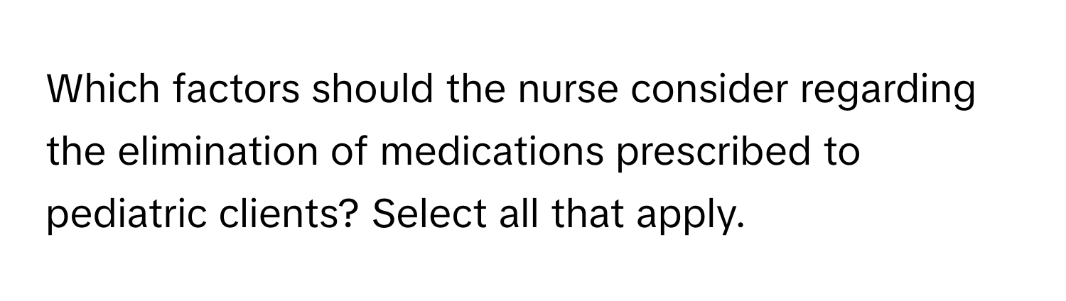 Which factors should the nurse consider regarding the elimination of medications prescribed to pediatric clients? Select all that apply.