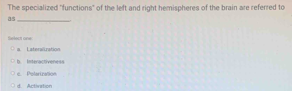 The specialized "functions" of the left and right hemispheres of the brain are referred to
as
Select one:
a. Lateralization
b. Interactiveness
c. Polarization
d. Activation