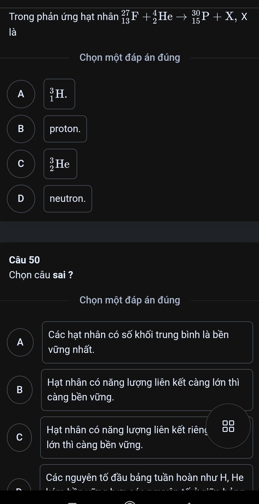 Trong phản ứng hạt nhân _(13)^(27)F+_2^(4H e _(15)^(30)P+X , x
là
Chọn một đáp án đúng
A beginarray)r 3 1endarray H.
B proton.
C _2^((endarray)) He
D neutron.
Câu 50
Chọn câu sai ?
Chọn một đáp án đúng
Các hạt nhân có số khối trung bình là bền
A
vững nhất.
Hạt nhân có năng lượng liên kết càng lớn thì
B
càng bền vững.
00
Hạt nhân có năng lượng liên kết riêng 00
lớn thì càng bền vững.
Các nguyên tố đầu bảng tuần hoàn như H, He