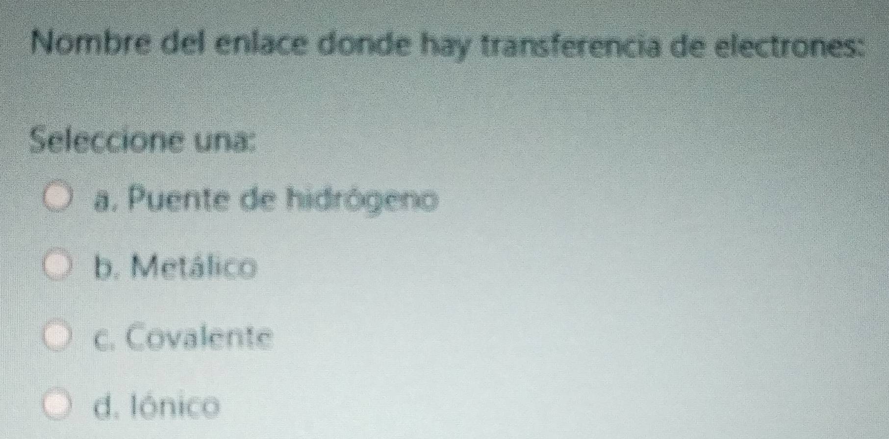 Nombre del enlace donde hay transferencia de electrones:
Seleccione una:
a. Puente de hidrógeno
b. Metálico
c. Covalente
d. Iónico