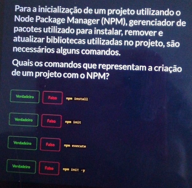 Para a inicialização de um projeto utilizando o
Node Package Manager (NPM), gerenciador de
pacotes utilizado para instalar, remover e
atualizar bibliotecas utilizadas no projeto, são
necessários alguns comandos.
Quais os comandos que representam a criação
de um projeto com o NPM?
Verdadeiro Falso npm install
Verdadeiro Falso npm init
Verdadeiro Falso npm execute
Verdadeiro Falso npm init -y