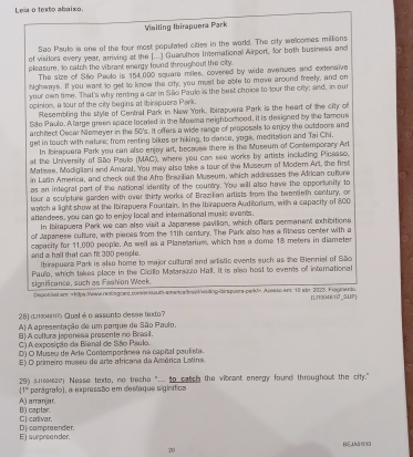 Lela o texto abaixo.
Visiting Ibirapuera Park
Sao Paulo is one of the four most populated cities in the world. The city wellcomes millions
of visitors every year, amriving at the [...] Guarulhos Interational Airport, for both business and
pleasure, to eatch the vibrant energy found throughout the city.
The size of São Paula is 154,000 square miles, covered by wide avenues and extenaive
highwas. If you want to get to know the city, you mest be able to move around freel, and on
your own time. That's why renting a car in São Paulo is the best choice to four the crty; and, in our
opinion, a tour of the city begins at Ibirspuera Park.
Resembling the style of Central Park in New York, Ibirapuera Park is the heart of the city o
São Paulo. A large green space located in the Moema neighborhood, it is designed by the famous
archiect Oscar Niemeyer in the 50's. It offers a wide range of proposals to enjoy the outdoors and
get in touch with nature; from renting bikes or hiking, to dance, yogs, meditation and Tai Chi.
In Ibirpuera Park you can also enjoy art, because there is the Museum of Contemporary Art
at the University of São Paulo (MAC), where you can see works by artists including Picseso.
Matisse, Modigilani and Amaral. You may also take a tour of the Museum of Modem Art, the first
in Latin America, and check out the Afro Brazilian Museum, which addresses the African cullore
as an integral part of the national identity of the country. You will also have the opportunity to
tour a sculpture garden with over thirty works of Brazilan artists from the twentieth century, or
watch a light show at the Ibirapuers Fountain. In the Ibirapuers Auditorium, with a capacity of 800
attendees, you can go to enjoy locall and international music events,
In Ibirapuera Park we can also visit a Japanese pavilion, which offers permanent exhibitions
of Japanese culture, with pieces from the 11th century. The Park also has a fitness center with a
and a hall that can fit 300 people. capacity for 11,000 people. As well as a Planetarium, which has a dome 18 meters in diameter
lbirapuera Park is also home to major cultural and arstic events such as the Biennial of São
significance, such as Fashion Week Paulo, which takes place in the Cicillo Matarazzo Hall. It is also host to events of international
Depon/aal ans =tips:Vewe reatagcarz.coneMouth-amarica/breztestingitirapuera-perk>. Acesso em: 10 abr. 2025, Flagnento
28] an4' Qual é o assunto desse taxto? (L1004610_SUP)
A) A apresentação de um parque de São Paulo,
B) A cultura japonssa presente no Brasil
C) A exposição da Bienal de São Paulo.
D) O Musec de Arte Contemporánea na capital paulista.
E) O primeiro museu de arte africana da América Latina
29) Loan Nesse toxdo, no trecho "... to catch the vibrant energy found throughout the city."
(1° parágraio), a expressão em destaque sigínífica
A) arranjar. B) captar.
C) cativar.
E) surpreender. Dj compreender.
BE⊥ABN0
20