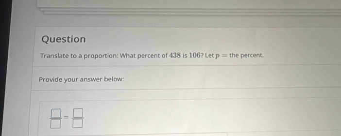 Question 
Translate to a proportion: What percent of 438 is 106? Let p= the percent. 
Provide your answer below:
 □ /□  = □ /□  