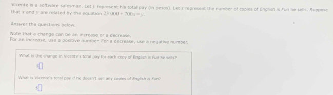 Vicente is a software salesman. Let y represent his total pay (in pesos). Let x represent the number of copies of English is Fun he sells. Suppose 
that x and y are related by the equation 23000+700x=y. 
Answer the questions below. 
Note that a change can be an increase or a decrease. 
For an increase, use a positive number. For a decrease, use a negative number. 
What is the change in Vicente's total pay for each copy of English is Fun he sells? 
What is Vicente's total pay if he doesn't sell any copies of English is Fun?