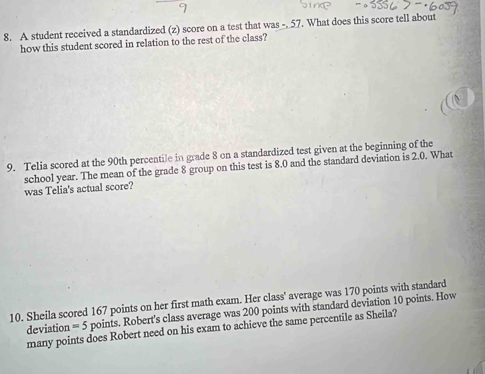 A student received a standardized (z) score on a test that was -. 57. What does this score tell about 
how this student scored in relation to the rest of the class? 
9. Telia scored at the 90th percentile in grade 8 on a standardized test given at the beginning of the 
school year. The mean of the grade 8 group on this test is 8.0 and the standard deviation is 2.0. What 
was Telia's actual score? 
10. Sheila scored 167 points on her first math exam. Her class' average was 170 points with standard 
deviation =5 points. Robert's class average was 200 points with standard deviation 10 points. How 
many points does Robert need on his exam to achieve the same percentile as Sheila?