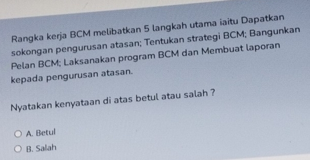 Rangka kerja BCM melibatkan 5 langkah utama iaitu Dapatkan
sokongan pengurusan atasan; Tentukan strategi BCM; Bangunkan
Pelan BCM; Laksanakan program BCM dan Membuat laporan
kepada pengurusan atasan.
Nyatakan kenyataan di atas betul atau salah ?
A. Betul
B. Salah