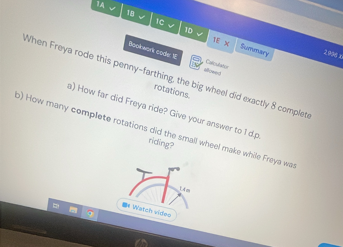 1A 
1B 
1C J 
1E X 
1D Summary 
Bookwork code: 1E
2,996 x 
Calculator 
allowed 
When Freya rode this penny-farthing, the big wheel did exactly 8 complet 
rotations. 
a) How far did Freya ride? Give your answer to 1 d.p
) How many complete rotations did the small wheel make while Freya wa 
riding?
1.4 m
Watch video