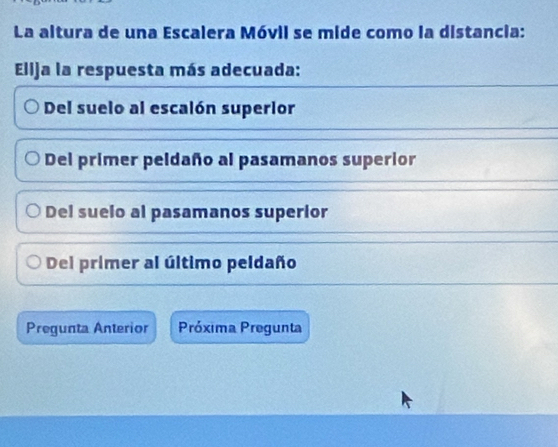 La altura de una Escalera Móvil se mide como la distancia:
Elija la respuesta más adecuada:
Del suelo al escalón superior
Del primer peldaño al pasamanos superior
Del suelo al pasamanos superior
Del primer al último peldaño
Pregunta Anterior Próxima Pregunta