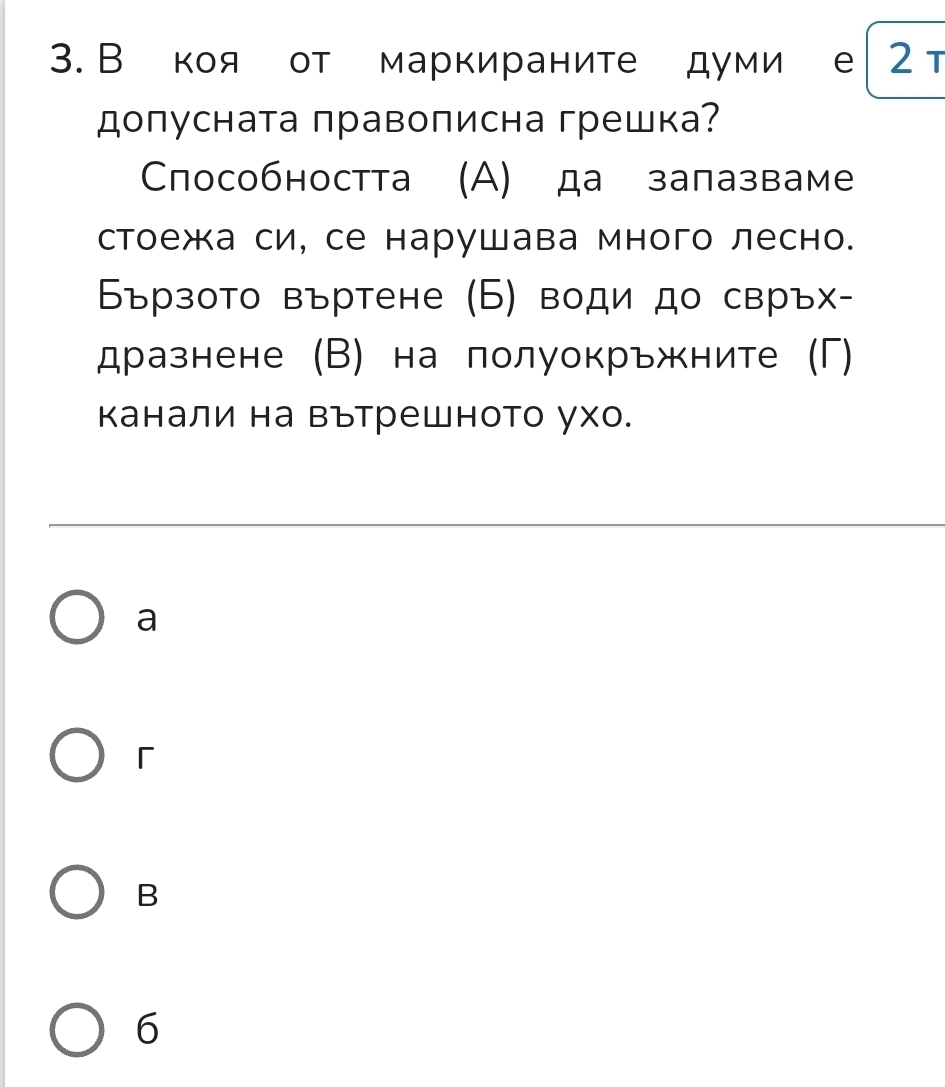 В коя от маркираните думи е 2τ
допусната правописна грешка?
Cлособността (Α) да запазваме
стоежа си, се нарушава много лесно.
Бързото въртене (Б) води до свръх-
Дразнене (Β) на πолуокрьжните (Г)
канали на вьтрешното ухо.
a
「
B
6