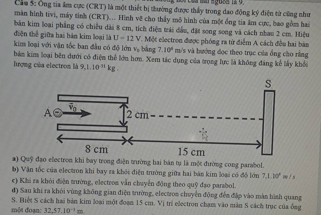 noi của hài nguồn là 9.
Cầu 5: Ông tia âm cực (CRT) là một thiết bị thường được thấy trong dao động ký điện tử cũng như
màn hình tivi, máy tính (CRT).. Hình vẽ cho thấy mô hình của một ống tia âm cực, bao gồm hai
bản kim loại phẳng có chiều dài 8 cm, tích điện trái dấu, đặt song song và cách nhau 2 cm. Hiệu
điện thế giữa hai bản kim loại là U=12V T. Một electron được phóng ra từ điểm A cách đều hai bản
kim loại với vận tốc ban đầu có độ lớn V_0 bằng 7.10^6 m /s và hướng dọc theo trục của ống cho rằng
bản kim loại bên dưới có điện thế lớn hơn. Xem tác dụng của trọng lực là không đáng kể lấy khối
lượng của electron là 9,1.10^(-31)kg.
a) Quỹ đạo electron khi bay trong điện trường hai bản tụ là một đường cong parabol.
b) Vận tốc của electron khi bay ra khỏi điện trường giữa hai bản kim loại có độ lớn 7,1.10^6m/s
c) Khi ra khỏi điện trường, electron vẫn chuyển động theo quỹ đạo parabol.
d) Sau khi ra khỏi vùng không gian điện trường, electron chuyển động đến đập vào màn hình quang
S. Biết S cách hai bản kim loại một đoạn 15 cm. Vị trí electron chạm vào màn S cách trục của ống
một đoạn: 32,57.10^(-3)m.