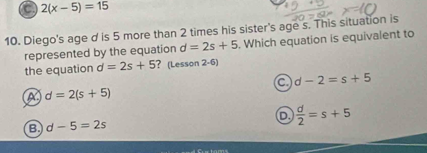 a 2(x-5)=15
10. Diego's age d is 5 more than 2 times his sister's age s. This situation is
represented by the equation d=2s+5. Which equation is equivalent to
the equation d=2s+5 ? (Lesson 2-6)
a d-2=s+5
d=2(s+5)
B. d-5=2s D  d/2 =s+5