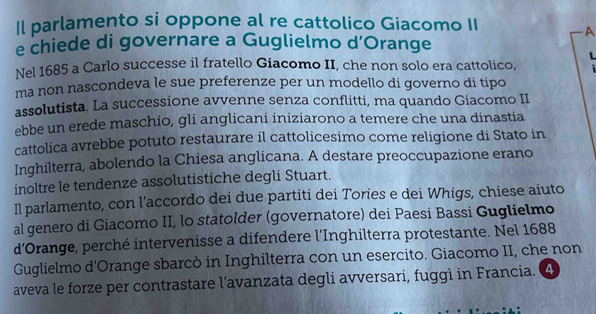 Il parlamento si oppone al re cattolico Giacomo II 
A 
e chiede di governare a Guglielmo d’Orange 
Nel 1685 a Carlo successe il fratello Giacomo II, che non solo era cattolico, 
ma non nascondeva le sue preferenze per un modello di governo di tipo 
assolutista. La successione avvenne senza conflitti, ma quando Giacomo II 
ebbe un erede maschio, gli anglicani iniziarono a temere che una dinastia 
cattolica avrebbe potuto restaurare il cattolicesimo come religione di Stato in 
Inghilterra, abolendo la Chiesa anglicana. A destare preoccupazione erano 
inoltre le tendenze assolutistiche degli Stuart. 
Il parlamento, con l'accordo dei due partiti dei Tories e dei Whigs, chiese aiuto 
al genero di Giacomo II, lo statolder (governatore) dei Paesi Bassi Guglielmo 
d'Orange, perché intervenisse a difendere l’Inghilterra protestante. Nel 1688 
Guglielmo d'Orange sbarcò in Inghilterra con un esercito. Giacomo II, che non 
aveva le forze per contrastare l'avanzata degli avversari, fuggì in Francia. 4