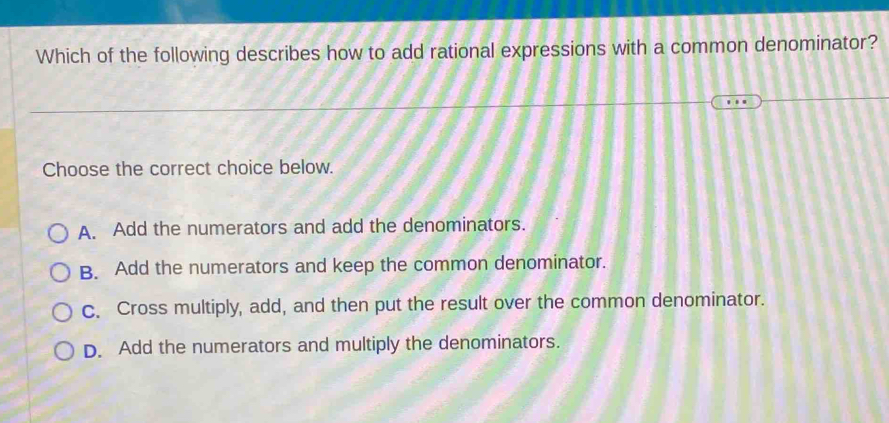 Which of the following describes how to add rational expressions with a common denominator?
Choose the correct choice below.
A. Add the numerators and add the denominators.
B. Add the numerators and keep the common denominator.
c. Cross multiply, add, and then put the result over the common denominator.
D. Add the numerators and multiply the denominators.