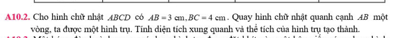 A10.2. Cho hình chữ nhật ABCD có AB=3cm, BC=4cm. Quay hình chữ nhật quanh cạnh AB một 
vòng, ta được một hình trụ. Tính diện tích xung quanh và thể tích của hình trụ tạo thành.