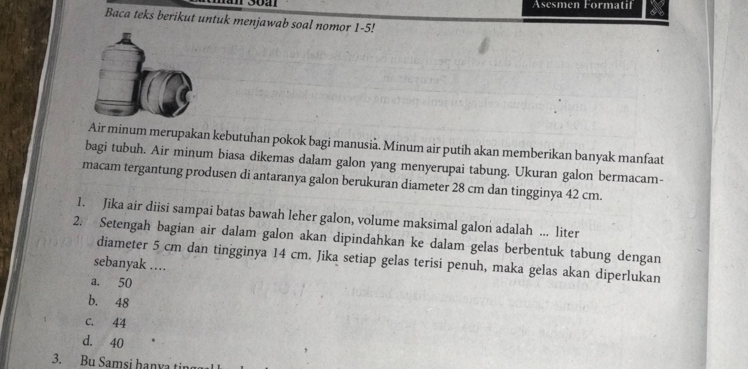 Äsesmen Formatif
Baca teks berikut untuk menjawab soal nomor 1-5!
Air minum merupakan kebutuhan pokok bagi manusia. Minum air putih akan memberikan banyak manfaat
bagi tubuh. Air minum biasa dikemas dalam galon yang menyerupai tabung. Ukuran galon bermacam-
macam tergantung produsen di antaranya galon berukuran diameter 28 cm dan tingginya 42 cm.
1. Jika air diisi sampai batas bawah leher galon, volume maksimal galon adalah ... liter
2. Setengah bagian air dalam galon akan dipindahkan ke dalam gelas berbentuk tabung dengan
diameter 5 cm dan tingginya 14 cm. Jika setiap gelas terisi penuh, maka gelas akan diperlukan
sebanyak ..
a. 50
b. 48
c. 44
d. 40
3. Bu Samsi hanya ting