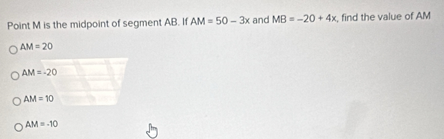 Point M is the midpoint of segment AB. If AM=50-3x and MB=-20+4x , find the value of AM
AM=20
AM=-20
AM=10
AM=-10