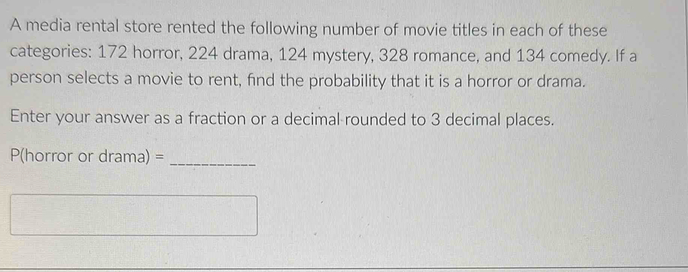 A media rental store rented the following number of movie titles in each of these 
categories: 172 horror, 224 drama, 124 mystery, 328 romance, and 134 comedy. If a 
person selects a movie to rent, find the probability that it is a horror or drama. 
Enter your answer as a fraction or a decimal rounded to 3 decimal places. 
P(horror or drama) =_