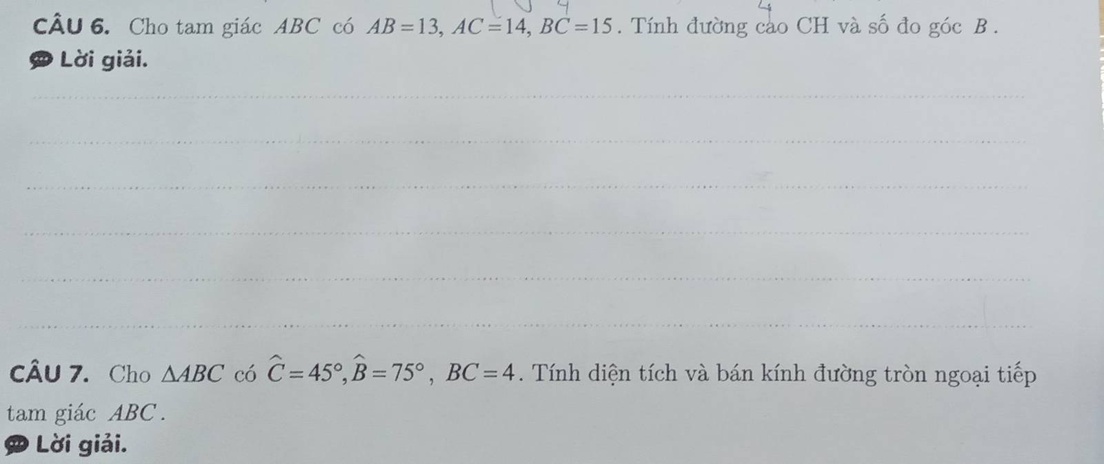 Cho tam giác ABC có AB=13, AC=14, BC=15. Tính đường cào CH và số đo góc B. 
Lời giải. 
cÂu 7. Cho △ ABC có hat C=45°, hat B=75°, BC=4. Tính diện tích và bán kính đường tròn ngoại tiếp 
tam giác ABC. 
D Lời giải.