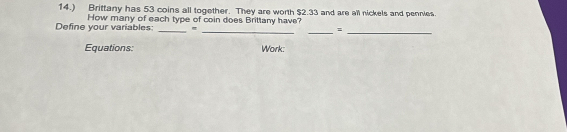 14.) Brittany has 53 coins all together. They are worth $2.33 and are all nickels and pennies. 
How many of each type of coin does Brittany have? 
Define your variables: _=_ 
__= 
Equations: Work: