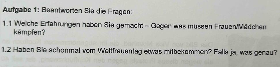 Aufgabe 1: Beantworten Sie die Fragen: 
1.1 Welche Erfahrungen haben Sie gemacht - Gegen was müssen Frauen/Mädchen 
kämpfen? 
1.2 Haben Sie schonmal vom Weltfrauentag etwas mitbekommen? Falls ja, was genau?