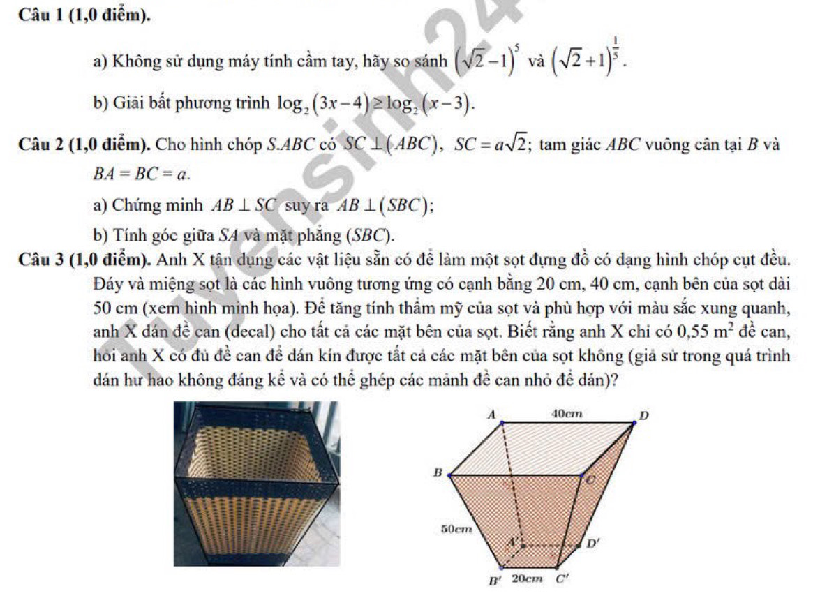 (1,0 điểm).
a) Không sử dụng máy tính cầm tay, hãy so sánh (sqrt(2)-1)^5 và (sqrt(2)+1)^ 1/5 .
b) Giải bất phương trình log _2(3x-4)≥ log _2(x-3).
Câu 2 (1,0 điểm). Cho hình chóp S.ABC có SC⊥ (ABC),SC=asqrt(2); tam giác ABC vuông cân tại B và
BA=BC=a.
a) Chứng minh AB⊥ SC suy ra AB⊥ (SBC)
b) Tính góc giữa SA và mặt phẳng (SBC).
Câu 3 (1,0 điểm). Anh X tận dụng các vật liệu sẵn có để làm một sọt đựng đồ có dạng hình chóp cụt đều.
Đáy và miệng sọt là các hình vuông tương ứng có cạnh bằng 20 cm, 40 cm, cạnh bên của sọt dài
50 cm (xem hình minh họa). Để tăng tính thầm mỹ của sọt và phù hợp với màu sắc xung quanh,
anh X dán đề can (decal) cho tất cả các mặt bên của sọt. Biết rằng anh X chi có 0,55m^2 đề can,
hỏi anh X có đủ đề can đề dán kín được tất cả các mặt bên của sọt không (giả sử trong quá trình
dán hư hao không đáng kể và có thể ghép các mảnh đề can nhỏ để dán)?