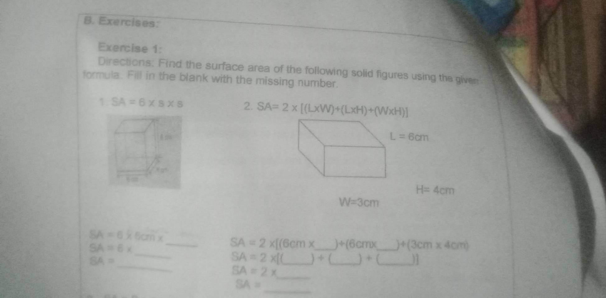 Directions: Find the surface area of the following solid figures using the given
formula. Fill in the blank with the missing number.
1. SA=6* s* s
2. SA=2* [(L* W)+(L* H)+(W* H)]
10^5
H=4cm
W=3cm
_
SA=6* 6cm*
SA=6*
SA=2* [(6cmx _ +(6cmx _ )+(3cm* 4cm)
_
SA=
_
__ SA=2* [(_ )+(_ )+(_ ) _
_ SA=2x
_
SA=