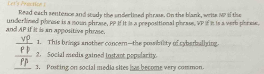 Let's Practice 1 
Read each sentence and study the underlined phrase. On the blank, write NP if the 
underlined phrase is a noun phrase, PP if it is a prepositional phrase, VP if it is a verb phrase, 
and AP if it is an appositive phrase. 
_1. This brings another concern—the possibility of cyberbullying. 
_2. Social media gained instant popularity. 
_3. Posting on social media sites has become very common.