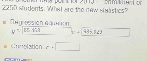 other data point for 2013 — enrollment of
2250 students. What are the new statistics? 
Regression equation:
yapprox _ 85.468 □ x+encloselongdiv 985.029endarray 
Correlation: rapprox □