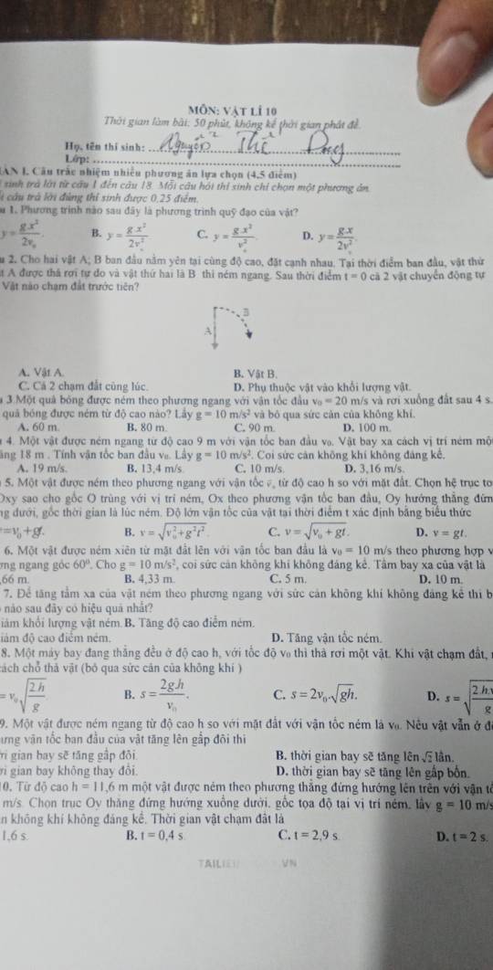 mỗn: vật lì 10
Thời gian làm bài: 50 phút, không kế thời gian phát đề
Họ, tên thi sinh:_
Lớp:_
_
AN I. Cầu trắc nhiệm nhiều phương ăn lựa chọn (4,5 điểm)
sinh trả lới từ câu 1 đến câu 18. Mỗi câu hội thí sinh chỉ chọn một phương ân
li cầu trà lới đùng thỉ sinh được 0,25 điểm.
u 1. Phương trình nào sau đây là phương trình quỹ đạo của vật?
y=frac gx^22v_0 B. y= gx^2/2v^2  C. y=frac g· x^2(v_·)^2 D. y= gx/2v^2 
Su 2. Cho hai vật A; B ban đầu nằm yên tại cùng độ cao, đặt cạnh nhau. Tại thời điểm ban đầu, vật thứ
t A được thá rợi tự đo và vật thứ hai là B thi ném ngang. Sau thời điểm t=0 cā 2 vật chuyển động tự
Vật nào chạm đất trước tiên?
A
A. Vật A. B. Vật B.
C. Cá 2 chạm đất cũng lúc. D. Phụ thuộc vật vào khổi lượng vật.
3.N Một quả bóng được ném theo phương ngang với vận tốc đầu v_0=20 m/s và rơi xuống đất sau 4 s.
quả bóng được ném từ độ cao nào? Lầy g=10 m/s^2 và bỏ qua sức cản của không khí.
A. 60 m. B. 80 m C. 90 m. D. 100 m
# 4. Một vật được ném ngang từ độ cao 9 m với vận tốc ban đầu vạ. Vật bay xa cách vị trí ném mộ
ăng 18 m . Tính vận tốc ban đầu va. Lây g=10m/s^2.. Coi sức cản không khí không đảng kế,
A. 19 m/s B. 13,4 m/s C. 10 m/s D. 3,16 m/s.
5. Một vật được ném theo phương ngang với vận tốc v, từ độ cao h so với mặt đất. Chọn hệ trục tơ
Oxy sao cho gốc O trùng với vị tri ném, Ox theo phương vận tốc ban đầu, Oy hướng thẳng đứm
ng đưới, gốc thời gian là lúc ném. Độ lớn vận tốc của vật tại thời điểm t xác định bằng biểu thức
=v_0+gt. B. y=sqrt (v_0)^2+g^2t^2 C. v=sqrt(v_0)+gt. D. v=gt.
6. Một vật được ném xiên từ mặt đất lên với vận tốc ban đầu là v_0=10 m/s theo phương hợp 
ơng ngang góc 60°. Cho g=10m/s^2 , coi sức cản không khi không đáng kẻ. Tâm bay xa của vật là
66 m. B. 4,33m C. 5 m. D. 10 m
7. Để tăng tầm xa của vật ném theo phương ngang với sức cản không khí không đảng kể thi b
nào sau đây có hiệu quả nhất?
iám khổi lượng vật ném B. Tăng độ cao điểm ném.
đám độ cao điểm ném. D. Tăng vận tốc ném.
8. Một máy bay đang thắng đều ở độ cao h, với tốc độ và thì thà rơi một vật. Khi vật chạm đất,
cách chỗ thả vật (bỏ qua sức cản của không khí )
=v_0sqrt(frac 2h)g B. s=frac 2ghv_0. C. s=2v_0· sqrt(gh). D. s=sqrt(frac 2h)g
9. Một vật được ném ngang từ độ cao h so với mặt đất với vận tốc ném là và. Nêu vật vẫn ở đó
ưng văn tốc ban đầu của vật tăng lên gắp đôi thi
Vi gian bay sẽ tăng gập đôi B. thời gian bay sẽ tăng lên   lần.
ri gian bay không thay đôi. D. thời gian bay sẽ tăng lên gấp bốn.
10. Từ độ cao h=11.6 m một vật được ném theo phương thăng đứng hướng lên trên với vận tế
m/s. Chọn trục Ov thăng đứng hướng xuồng dưới, gốc tọa độ tại vị trí ném, lầy g=10 m/s
In không khí không đáng kề. Thời gian vật chạm đất là
1,6 s B. t=0.4s C. t=2,9s. D. t=2s.
