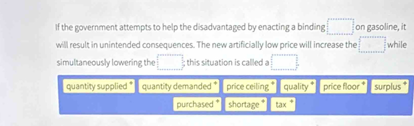 If the government attempts to help the disadvantaged by enacting a binding □ on gasoline, it
will result in unintended consequences. The new artificially low price will increase the □° while
simultaneously lowering the □; this situation is called a □^(circ  □ ^circ)
quantity supplied quantity demanded price ceiling quality price floor surplus
purchased shortage tax +