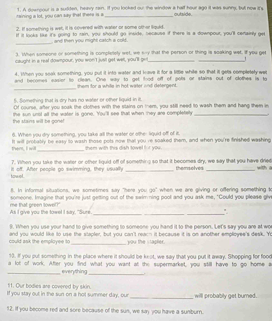 A downpour is a sudden, heavy rain. If you looked out the window a half hour ago it was sunny, but now it's
raining a lot, you can say that there is a_
outside.
2. If something is wet, it is covered with water or some other liquid.
If it looks like it's going to rain, you should go inside, because if there is a downpour, you'll certainly get
_, and then you might catch a cold.
3. When someone or something is completely wet, we say that the person or thing is soaking wet. If you get
caught in a real downpour, you won't just get wet, you'll get_
_!
4. When you soak something, you put it into water and leave it for a little while so that it gets completely wet
and becomes easier to clean. One way to get food off of pots or stains out of clothes is to
_
them for a while in hot water and detergent.
5. Something that is dry has no water or other liquid in it.
Of course, after you soak the clothes with the stains on them, you still need to wash them and hang them in
the sun until all the water is gone. You'll see that when they are completely_
the stains will be gone!
6. When you dry something, you take all the water or other liquid off of it.
It will probably be easy to wash those pots now that you ve soaked them, and when you're finished washing
them, I will _them with this dish towel for you.
7. When you take the water or other liquid off of something so that it becomes dry, we say that you have dried
it off. After people go swimming, they usually _themselves _with a
towel.
8. In informal situations, we sometimes say “here you go” when we are giving or offering something to
someone. Imagine that you're just getting out of the swimming pool and you ask me, "Could you please give
me that green towel?"
As I give you the towel I say, "Sure._ __".
9. When you use your hand to give something to someone you hand it to the person. Let's say you are at wo
and you would like to use the stapler, but you can't reach it because it is on another employee's desk. Yo
could ask the employee to _you the stapler.
10. If you put something in the place where it should be kept, we say that you put it away. Shopping for food
a lot of work. After you find what you want at the supermarket, you still have to go home a
_everything_
11. Our bodies are covered by skin.
If you stay out in the sun on a hot summer day, our_ will probably get burned.
12. If you become red and sore because of the sun, we say you have a sunburn.
