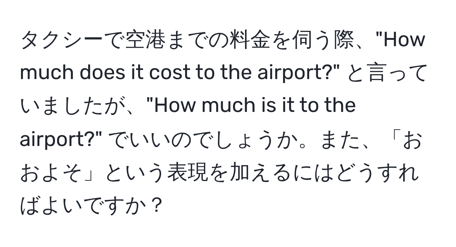 タクシーで空港までの料金を伺う際、"How much does it cost to the airport?" と言っていましたが、"How much is it to the airport?" でいいのでしょうか。また、「おおよそ」という表現を加えるにはどうすればよいですか？