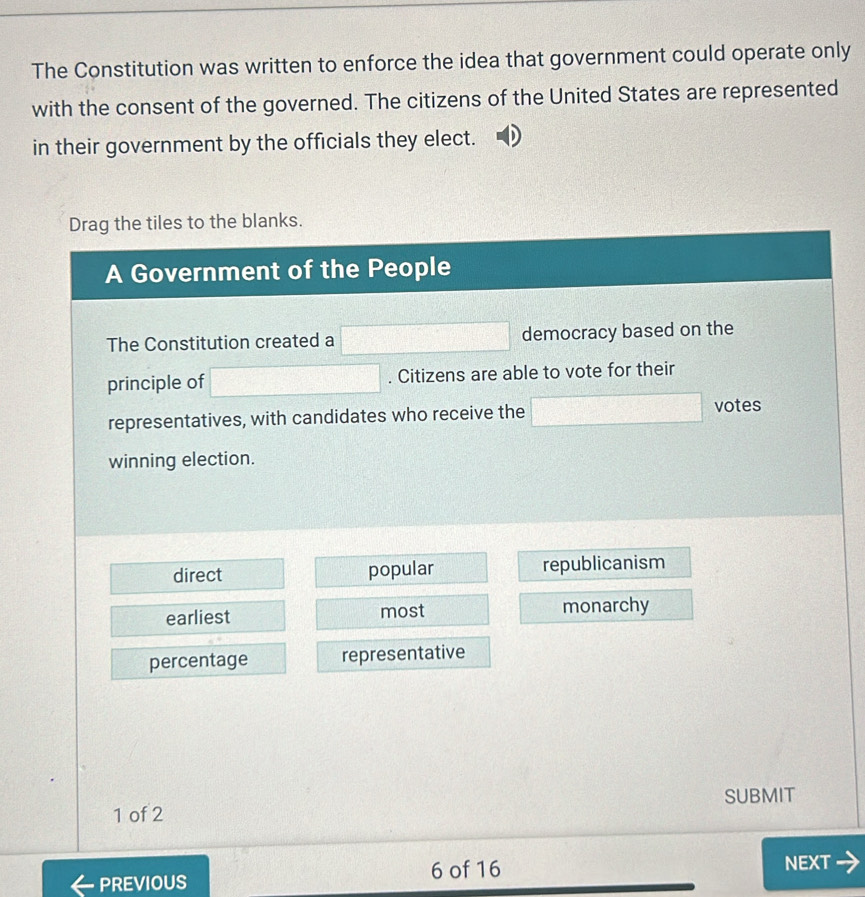 The Constitution was written to enforce the idea that government could operate only
with the consent of the governed. The citizens of the United States are represented
in their government by the officials they elect.
Drag the tiles to the blanks.
A Government of the People
The Constitution created a □ democracy based on the
principle of □. Citizens are able to vote for their
representatives, with candidates who receive the □ votes
winning election.
direct popular republicanism
earliest most monarchy
percentage representative
1 of 2 SUBMIT
PREVIOUS 6 of 16 NEXT