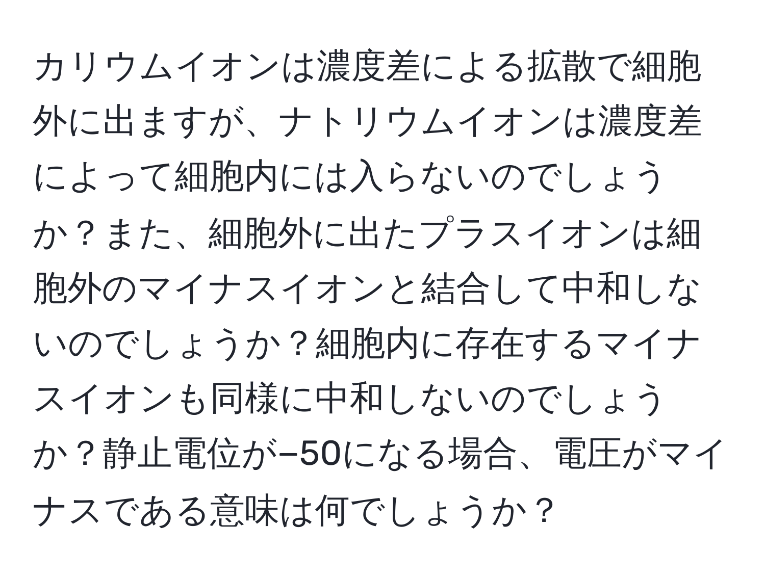 カリウムイオンは濃度差による拡散で細胞外に出ますが、ナトリウムイオンは濃度差によって細胞内には入らないのでしょうか？また、細胞外に出たプラスイオンは細胞外のマイナスイオンと結合して中和しないのでしょうか？細胞内に存在するマイナスイオンも同様に中和しないのでしょうか？静止電位が−50になる場合、電圧がマイナスである意味は何でしょうか？