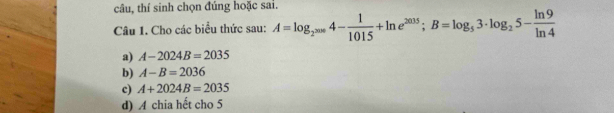 câu, thí sinh chọn đúng hoặc sai. 
Câu 1. Cho các biểu thức sau: A=log _2^(2000)4- 1/1015 +ln e^(2035); B=log _53· log _25- ln 9/ln 4 
a) A-2024B=2035
b) A-B=2036
c) A+2024B=2035
d) A chia hết cho 5