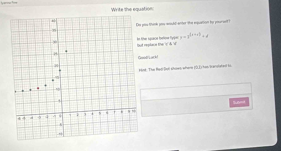 Iyanna Few 
Write the equation: 
ou think you would enter the equation by yourself? 
he space below type: y=2^((x+c))+d
replace the 'c' & 'd' 
od Luck! 
t: The Red Dot shows where (0,1) has translated to. 
Submit