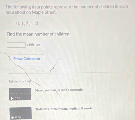 The following data points represent the number of children in each 
household on Maple Street.
0, 1, 2, 1, 2
Find the mean number of children. 
children 
Show Calculator 
Related content 
Mean, median, & mode example 
3: 55
Statistics intro: Mean, median, & mode 
8: 54