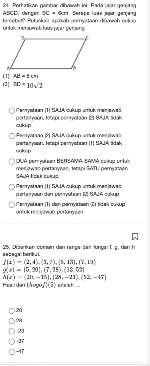 Perhatikan gambar dibawah ini. Pada jajar genjang
ABCD, dengan BC=6cm. Berapa luas jajar genjang
tersebut? Putuskan apakah pernyataan dibawah cukup
untuk menjawab luas jajar genjang
(1) AB=8cm
(2) BD=10sqrt(2)
Pernyataan (1) SAJA cukup untuk menjawab
pertanyaan, tetapi pernyataan (2) SAJA tidak
cukup
Pernyataan (2) SAJA cukup untuk menjawab
pertanyaan, tetapi pernyataan (1) SAJA tidak
cukup
DUA pernyataan BERSAMA-SAMA cukup untuk
menjawab pertanyaan, tetapi SATU pernyataan
SAJA tidak cukup
Pernyataan (1) SAJA cukup untuk menjawab
pertanyaan dan pernyataan (2) SAJA cukup
Pernyataan (1) dan pernyataan (2) tidak cukup
untuk menjawab pertanyaan
25. Diberikan domain dan range dari fungsi f, g, dan h
sebagai berikut.
f(x)=(2,4),(3,7),(5,13),(7,19)
g(x)=(5,20),(7,28),(13,52)
h(x)=(20,-15),(28,-23), (52,-47)
Hasil dari (hogof )(5) adalah ...
20
28
-23
-37
-47