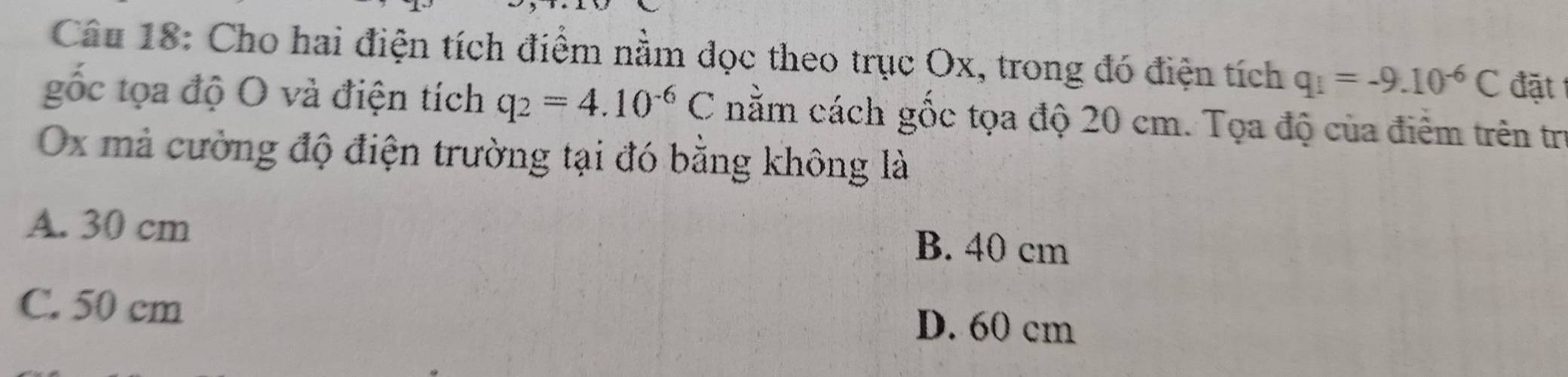 Cho hai điện tích điểm nằm đọc theo trục Ox, trong đó điện tích q_1=-9.10^(-6)C đặt
gốc tọa độ O và điện tích q_2=4.10^(-6)C nằm cách gốc tọa độ 20 cm. Tọa độ của điểm trên trị
Ox mả cường độ điện trường tại đó bằng không là
A. 30 cm
B. 40 cm
C. 50 cm D. 60 cm